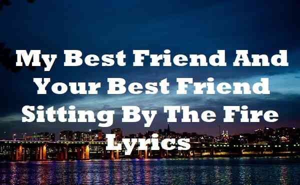 my best friend and your best friend sitting by the fire lyrics